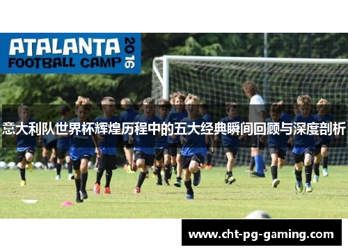 意大利队世界杯辉煌历程中的五大经典瞬间回顾与深度剖析