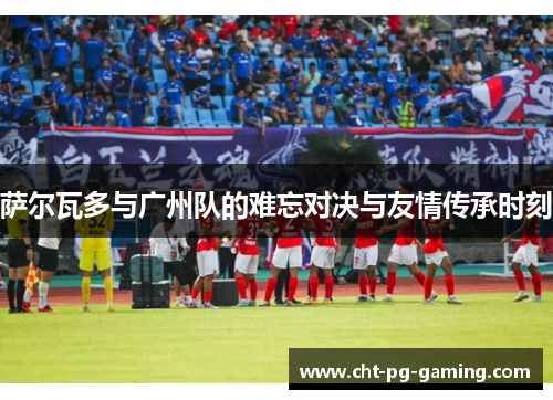 萨尔瓦多与广州队的难忘对决与友情传承时刻