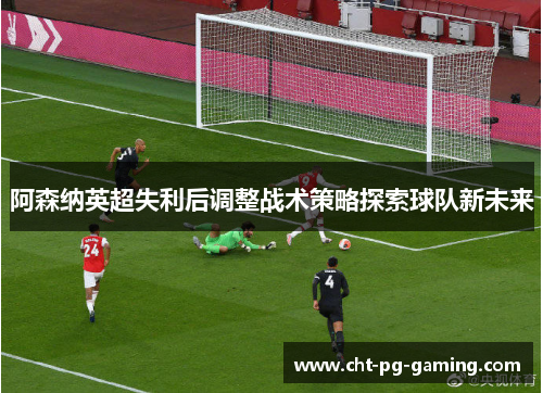 阿森纳英超失利后调整战术策略探索球队新未来