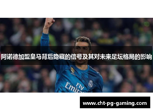 阿诺德加盟皇马背后隐藏的信号及其对未来足坛格局的影响