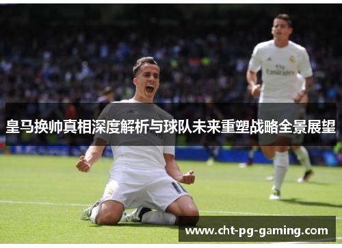 皇马换帅真相深度解析与球队未来重塑战略全景展望 皇马换帅真相深度解析与球队未来重塑战略全景展望