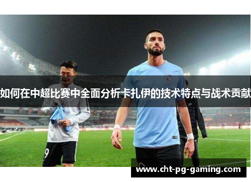 如何在中超比赛中全面分析卡扎伊的技术特点与战术贡献