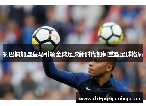 姆巴佩加盟皇马引领全球足球新时代如何重塑足球格局