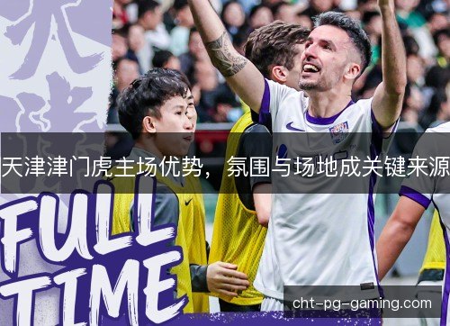 天津津门虎主场优势,氛围与场地成关键来源 天津津门虎主场优势,氛围与场地成关键来源